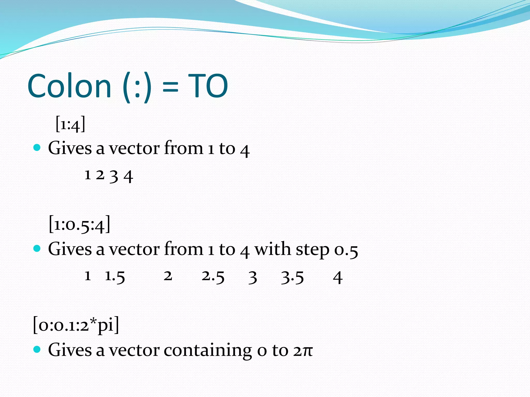 Colon (:) = TO
[1:4]
 Gives a vector from 1 to 4
1 2 3 4
[1:0.5:4]
 Gives a vector from 1 to 4 with step 0.5
1 1.5 2 2.5 3 3.5 4
[0:0.1:2*pi]
 Gives a vector containing 0 to 2π
 