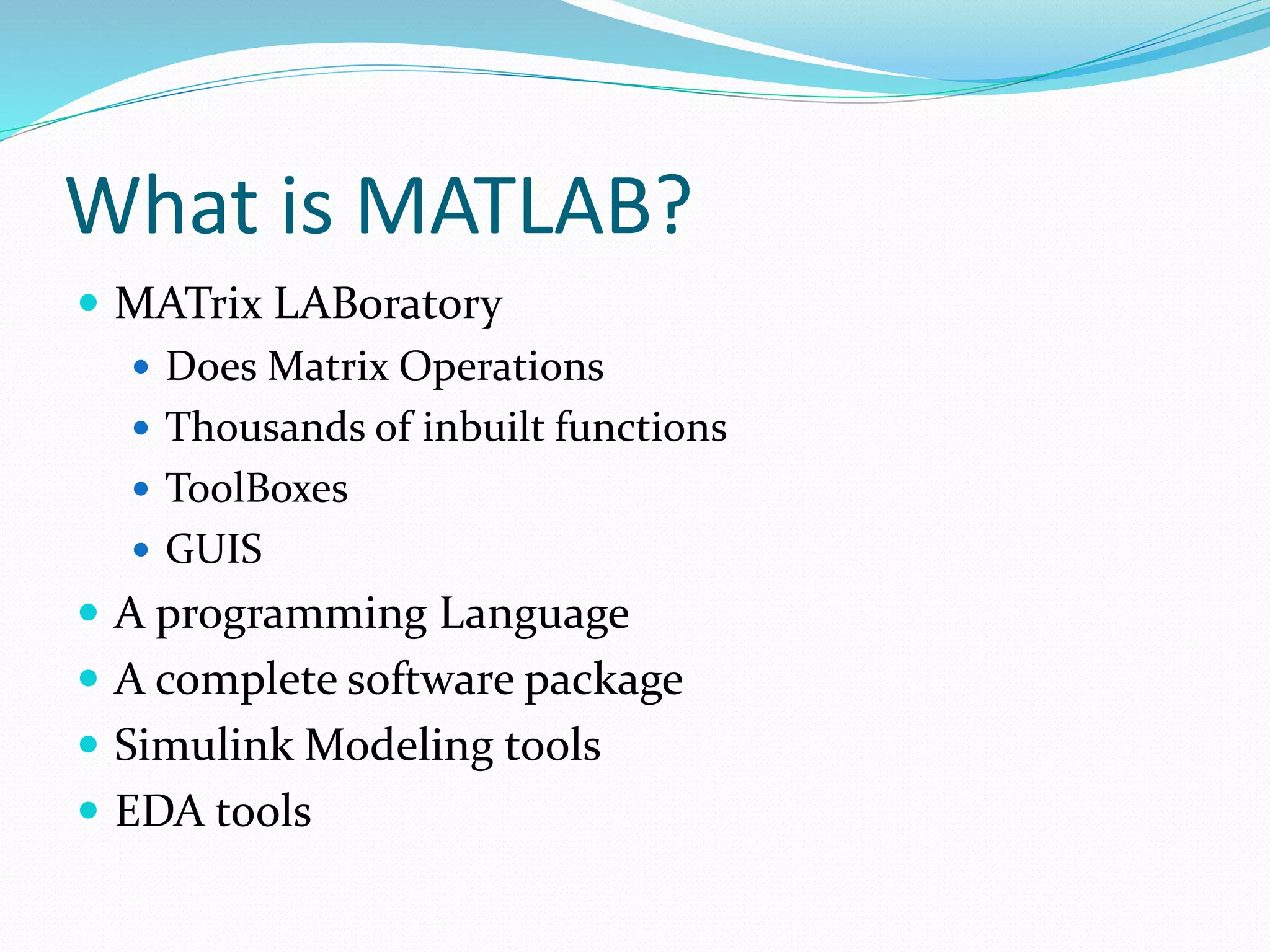 What is MATLAB?
 MATrix LABoratory
 Does Matrix Operations
 Thousands of inbuilt functions
 ToolBoxes
 GUIS
 A programming Language
 A complete software package
 Simulink Modeling tools
 EDA tools
 