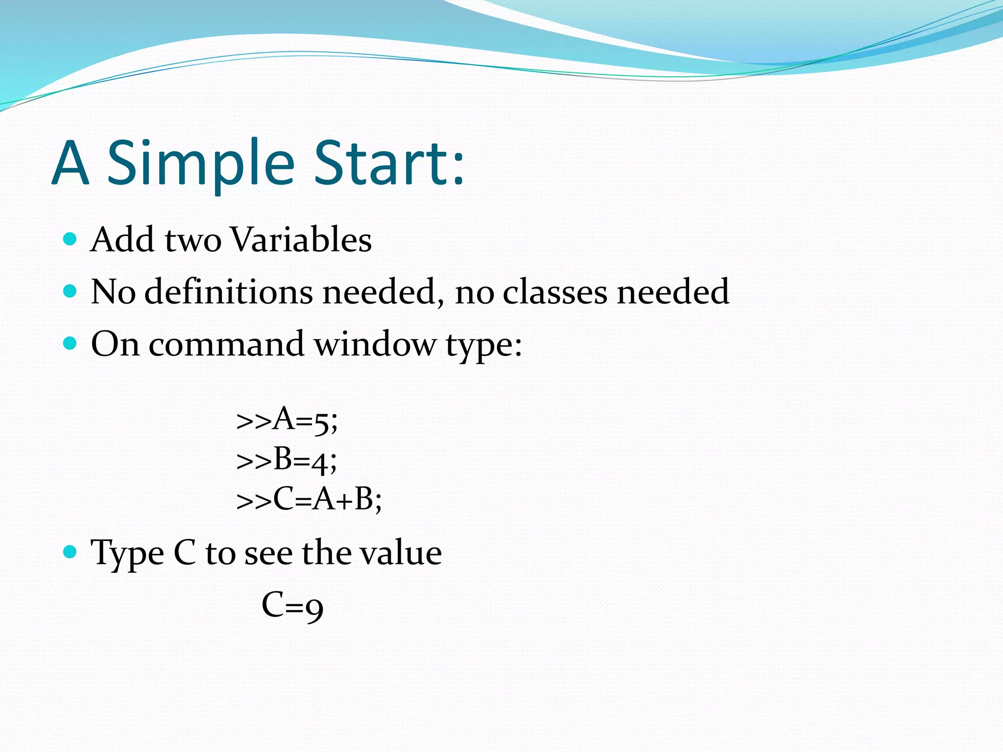 A Simple Start:
 Add two Variables
 No definitions needed, no classes needed
 On command window type:
 Type C to see the value
C=9
>>A=5;
>>B=4;
>>C=A+B;
 
