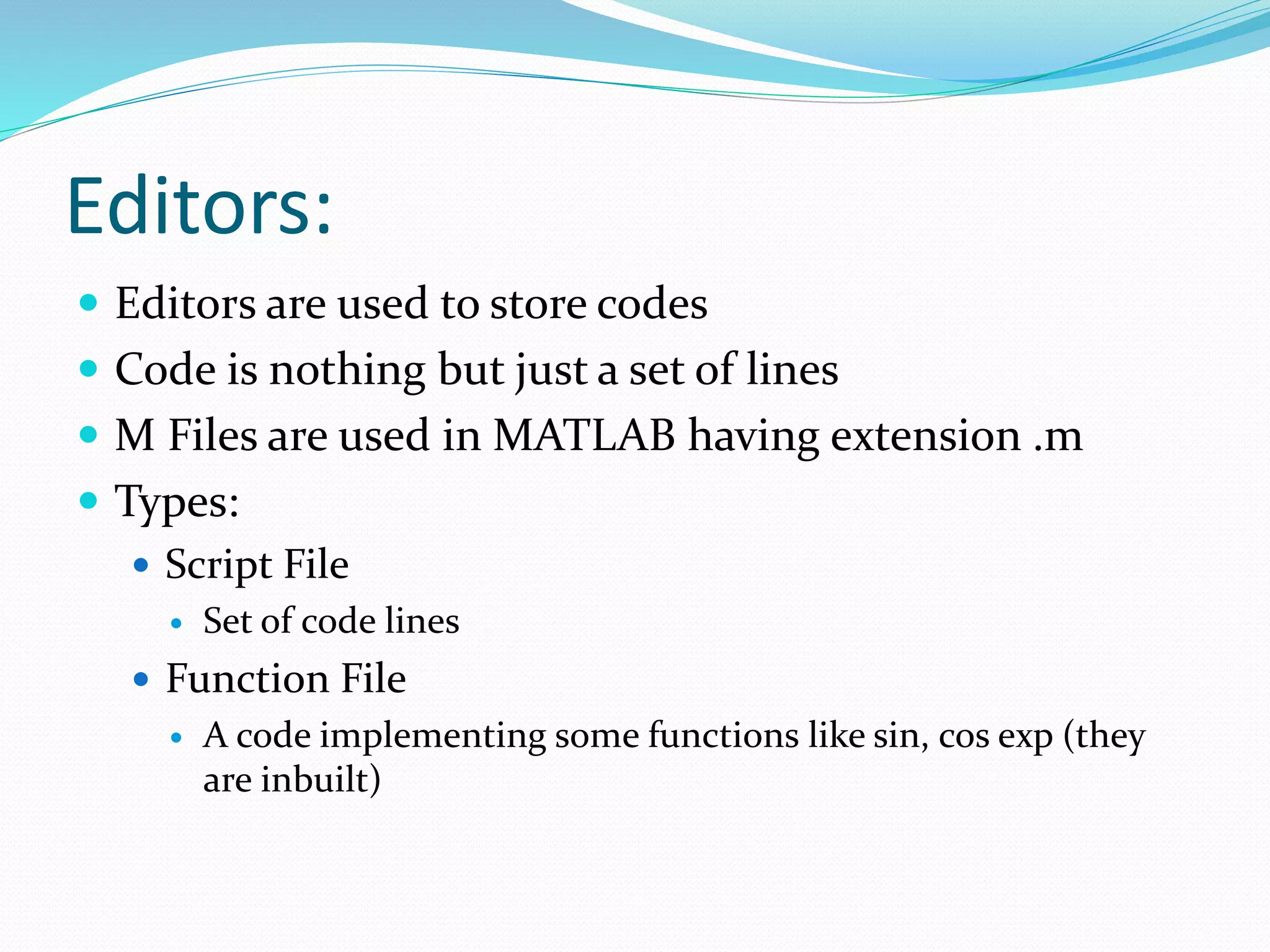 Editors:
 Editors are used to store codes
 Code is nothing but just a set of lines
 M Files are used in MATLAB having extension .m
 Types:
 Script File
 Set of code lines
 Function File
 A code implementing some functions like sin, cos exp (they
are inbuilt)
 