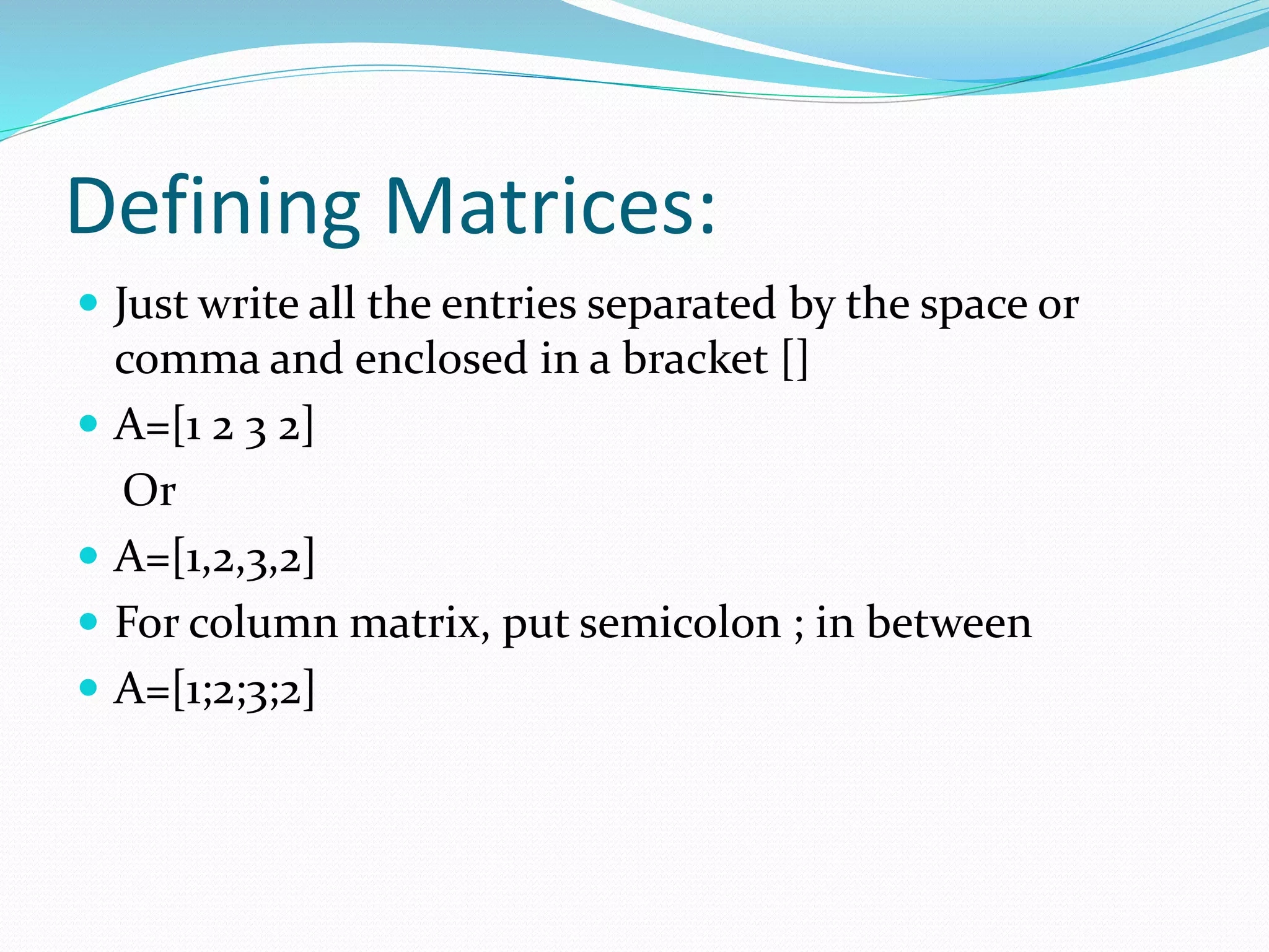 Defining Matrices:
 Just write all the entries separated by the space or
comma and enclosed in a bracket []
 A=[1 2 3 2]
Or
 A=[1,2,3,2]
 For column matrix, put semicolon ; in between
 A=[1;2;3;2]
 