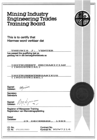 Mining Industry
Engineering Trades
Training Board
This is to certify that
Hiermee word verklaardat
•X-HETJISTXS
has passedthe qualifying test as
geslaag het in die bevoegdheidstoets as
MECHAISTX CX AIST
( XISTDUSTRX
( XISTDUSTRXEEH, )
Secretary
Sekretaris
Signed
Geteken
Registrar of Manpower Training
Registrateur van Mannekragopleiding
Dated
Gedateer
PECEIVTBER
I.D. No.
I.D. Nr. 6701255135003
Contract No.
KontrakNr. MYWV 2 16
 