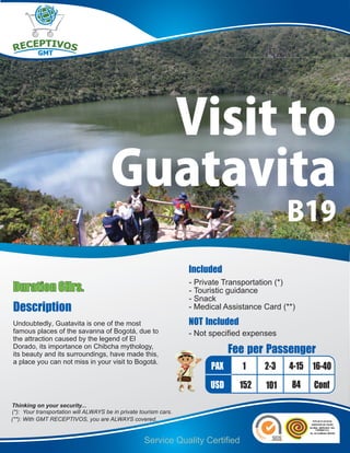 Visit to
                                       Guatavita
                                                                                              B19
                                                                   Included
                                                                   - Private Transportation (*)
Duration 6Hrs.                                                     - Touristic guidance
                                                                   - Snack
Description                                                        - Medical Assistance Card (**)

Undoubtedly, Guatavita is one of the most                          NOT Included
famous places of the savanna of Bogotá, due to                     - Not specified expenses
the attraction caused by the legend of El
Dorado, its importance on Chibcha mythology,
its beauty and its surroundings, have made this,                               Fee per Passenger
a place you can not miss in your visit to Bogotá.
                                                                         PAX      1     2-3    4-15 16-40
                                                                         USD      152   101     84   Conf
Thinking on your security...
(*): Your transportation will ALWAYS be in private tourism cars.
(**): With GMT RECEPTIVOS, you are ALWAYS covered.


                                                    Service Quality Certified
 