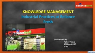 1
KNOWLEDGE MANAGEMENT
Industrial Practices at Reliance
Fresh
Presented by:
Pallav Tyagi
15020441167
B-19
 