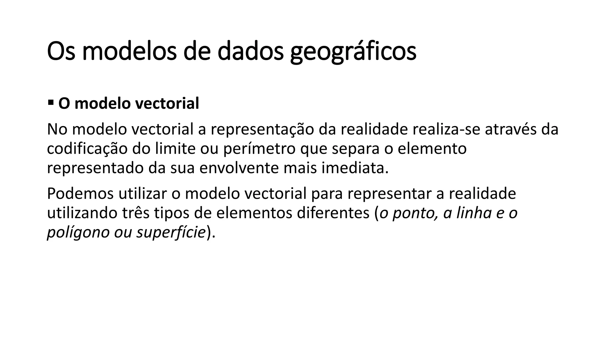 Os modelos de dados geográficos
 O modelo vectorial
No modelo vectorial a representação da realidade realiza-se através da
codificação do limite ou perímetro que separa o elemento
representado da sua envolvente mais imediata.
Podemos utilizar o modelo vectorial para representar a realidade
utilizando três tipos de elementos diferentes (o ponto, a linha e o
polígono ou superfície).
 