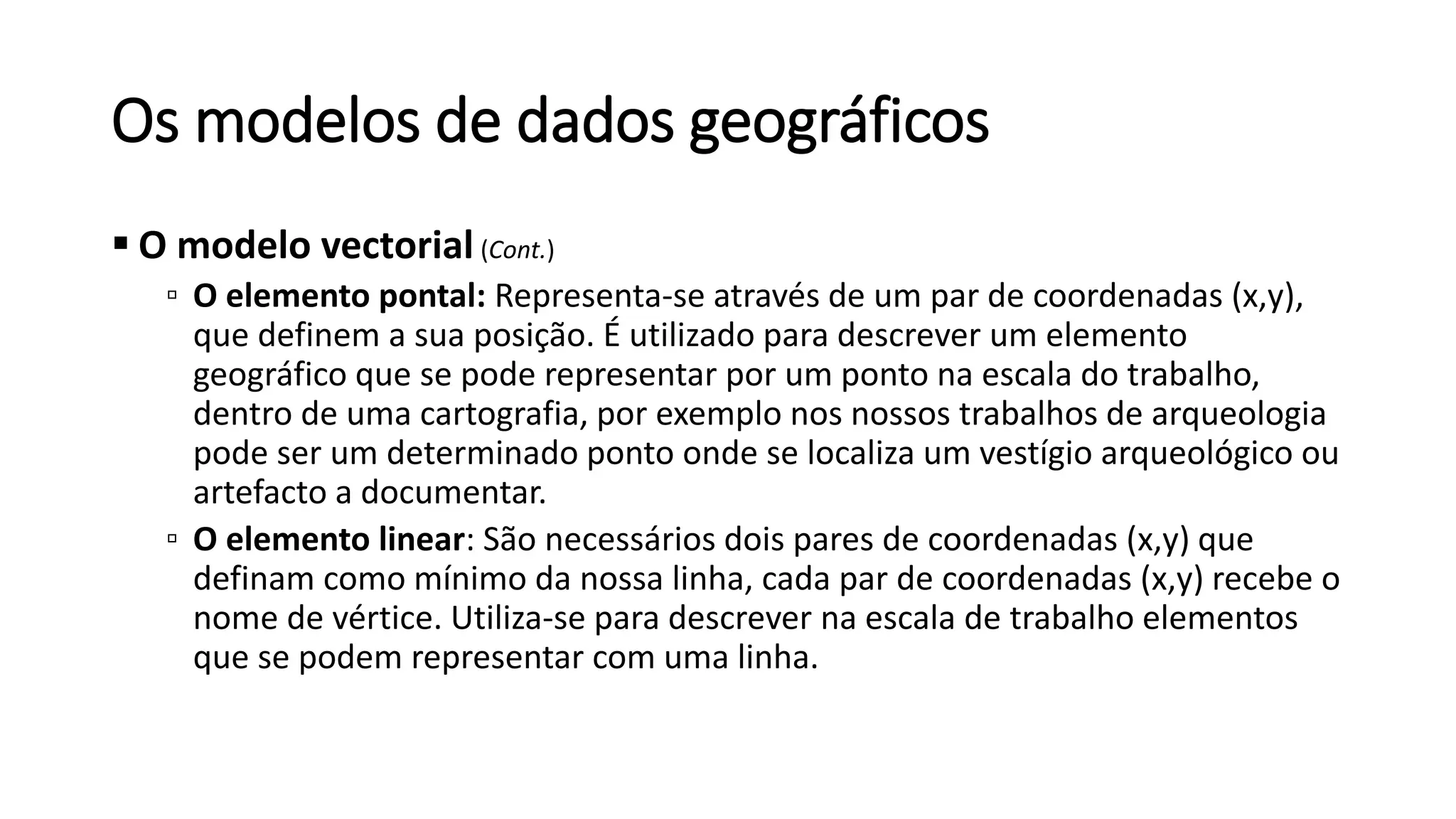 Os modelos de dados geográficos
 O modelo vectorial (Cont.)
▫ O elemento pontal: Representa-se através de um par de coordenadas (x,y),
que definem a sua posição. É utilizado para descrever um elemento
geográfico que se pode representar por um ponto na escala do trabalho,
dentro de uma cartografia, por exemplo nos nossos trabalhos de arqueologia
pode ser um determinado ponto onde se localiza um vestígio arqueológico ou
artefacto a documentar.
▫ O elemento linear: São necessários dois pares de coordenadas (x,y) que
definam como mínimo da nossa linha, cada par de coordenadas (x,y) recebe o
nome de vértice. Utiliza-se para descrever na escala de trabalho elementos
que se podem representar com uma linha.
 