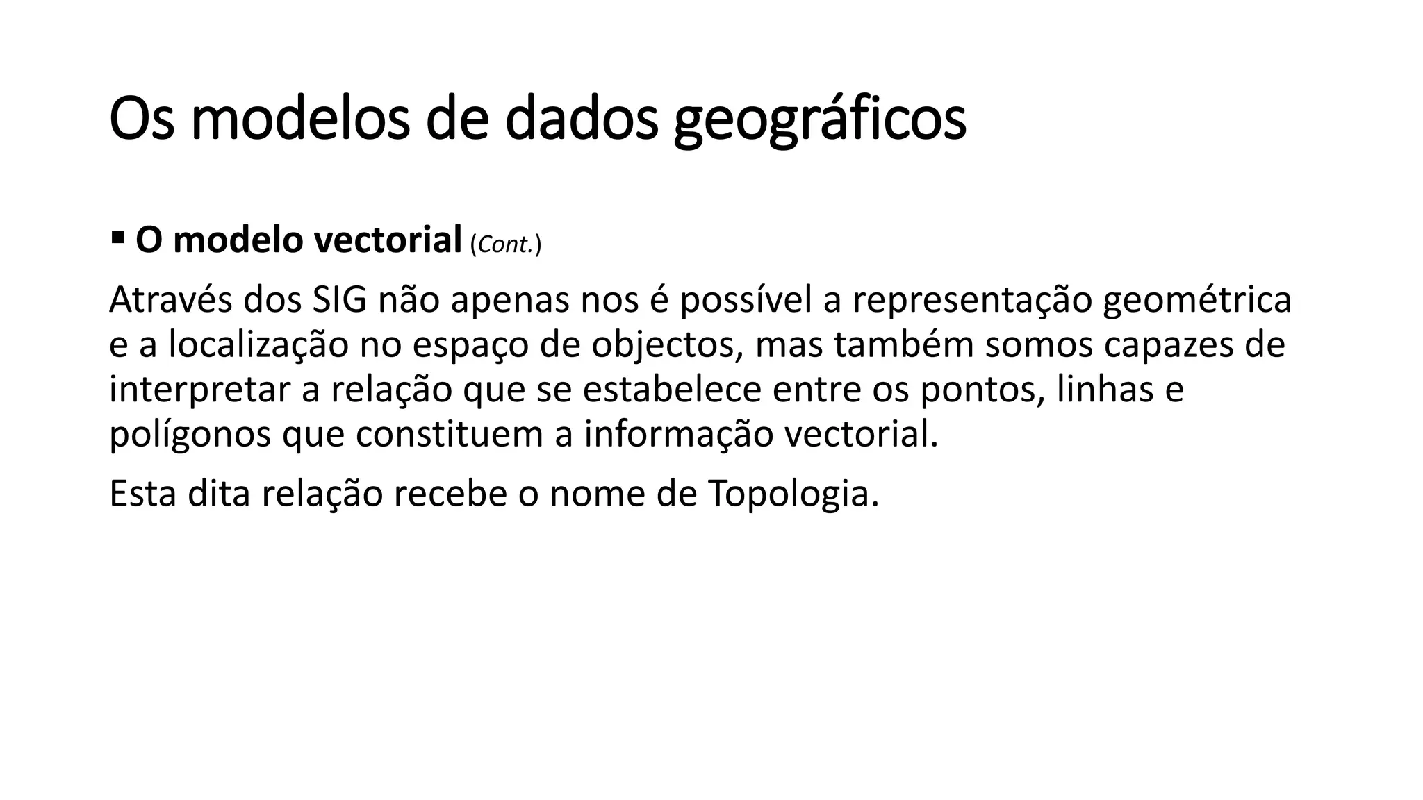 Os modelos de dados geográficos
 O modelo vectorial (Cont.)
Através dos SIG não apenas nos é possível a representação geométrica
e a localização no espaço de objectos, mas também somos capazes de
interpretar a relação que se estabelece entre os pontos, linhas e
polígonos que constituem a informação vectorial.
Esta dita relação recebe o nome de Topologia.
 