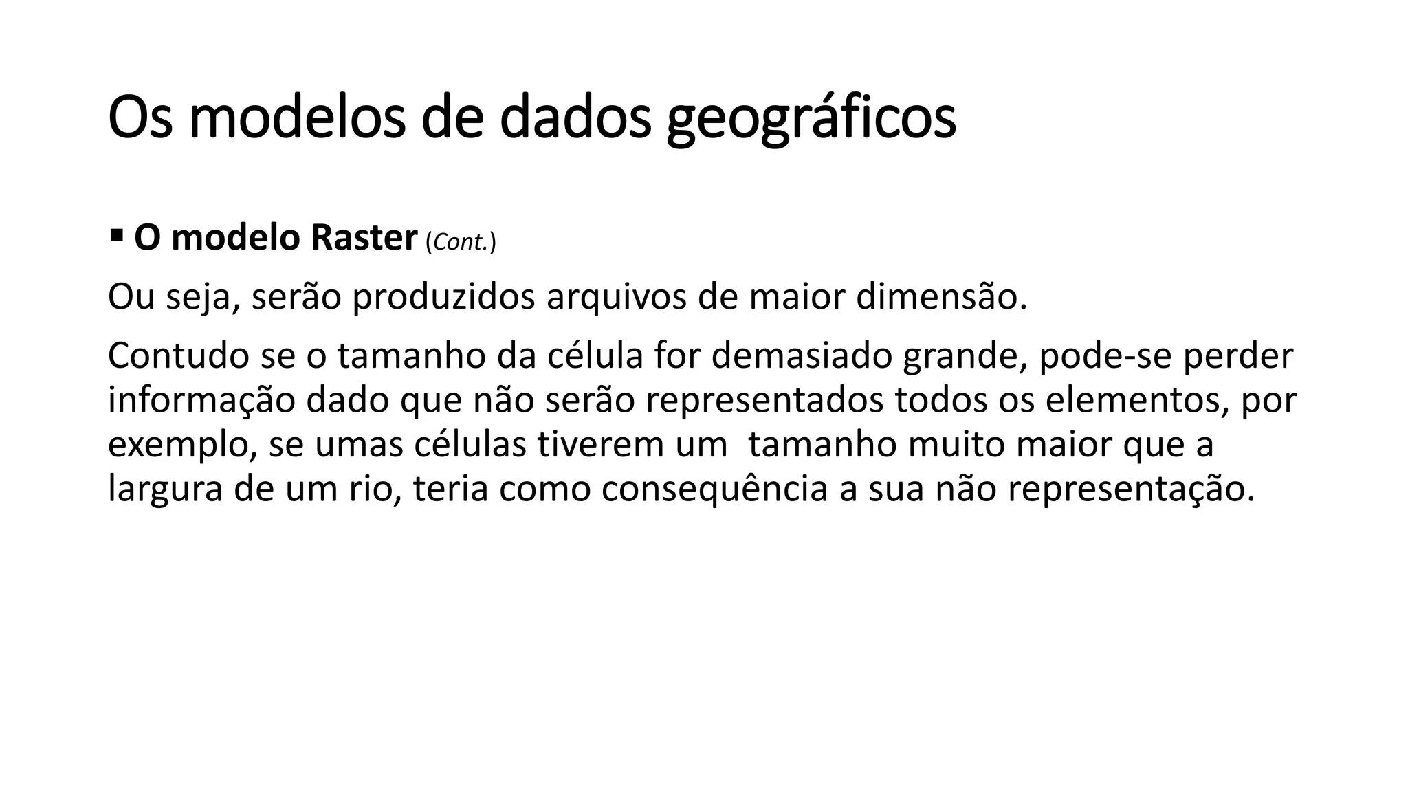 Os modelos de dados geográficos
 O modelo Raster (Cont.)
Ou seja, serão produzidos arquivos de maior dimensão.
Contudo se o tamanho da célula for demasiado grande, pode-se perder
informação dado que não serão representados todos os elementos, por
exemplo, se umas células tiverem um tamanho muito maior que a
largura de um rio, teria como consequência a sua não representação.
 