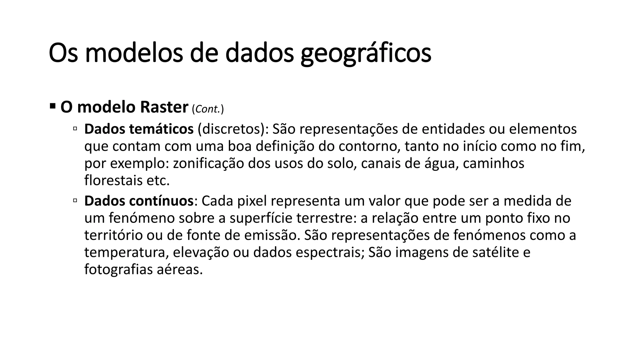 Os modelos de dados geográficos
 O modelo Raster (Cont.)
▫ Dados temáticos (discretos): São representações de entidades ou elementos
que contam com uma boa definição do contorno, tanto no início como no fim,
por exemplo: zonificação dos usos do solo, canais de água, caminhos
florestais etc.
▫ Dados contínuos: Cada pixel representa um valor que pode ser a medida de
um fenómeno sobre a superfície terrestre: a relação entre um ponto fixo no
território ou de fonte de emissão. São representações de fenómenos como a
temperatura, elevação ou dados espectrais; São imagens de satélite e
fotografias aéreas.
 