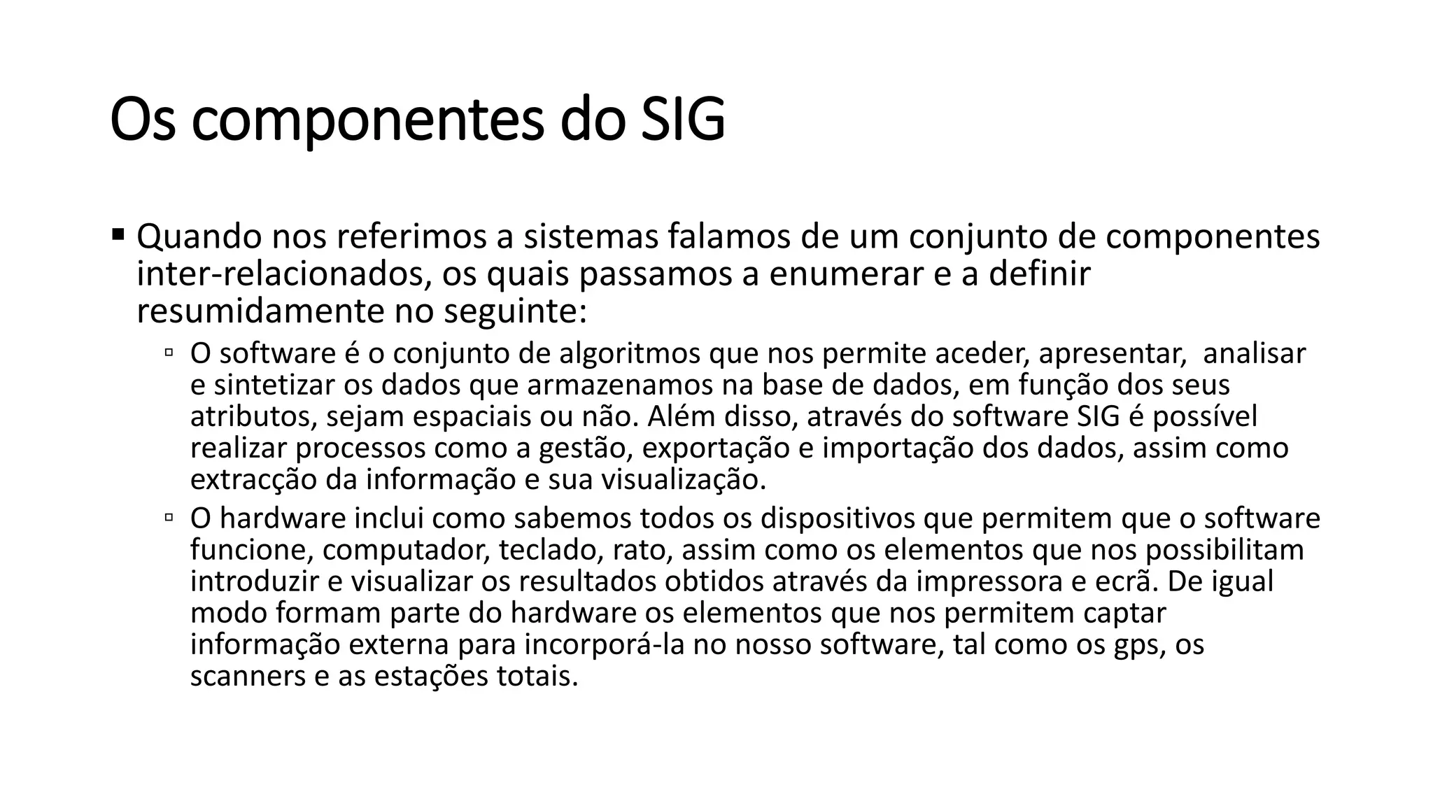 Os componentes do SIG
 Quando nos referimos a sistemas falamos de um conjunto de componentes
inter-relacionados, os quais passamos a enumerar e a definir
resumidamente no seguinte:
▫ O software é o conjunto de algoritmos que nos permite aceder, apresentar, analisar
e sintetizar os dados que armazenamos na base de dados, em função dos seus
atributos, sejam espaciais ou não. Além disso, através do software SIG é possível
realizar processos como a gestão, exportação e importação dos dados, assim como
extracção da informação e sua visualização.
▫ O hardware inclui como sabemos todos os dispositivos que permitem que o software
funcione, computador, teclado, rato, assim como os elementos que nos possibilitam
introduzir e visualizar os resultados obtidos através da impressora e ecrã. De igual
modo formam parte do hardware os elementos que nos permitem captar
informação externa para incorporá-la no nosso software, tal como os gps, os
scanners e as estações totais.
 