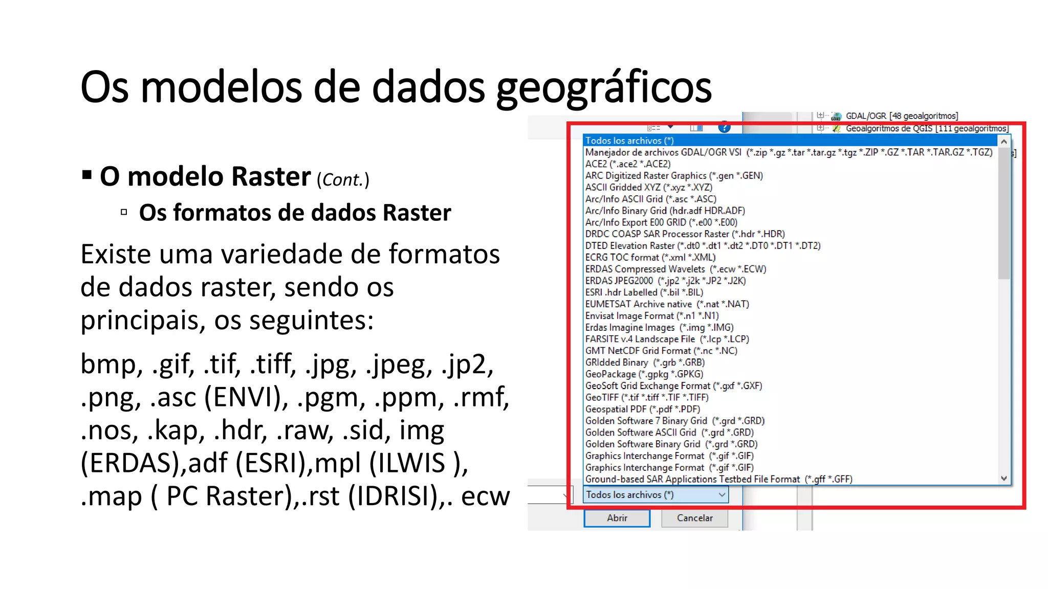 Os modelos de dados geográficos
 O modelo Raster (Cont.)
▫ Os formatos de dados Raster
Existe uma variedade de formatos
de dados raster, sendo os
principais, os seguintes:
bmp, .gif, .tif, .tiff, .jpg, .jpeg, .jp2,
.png, .asc (ENVI), .pgm, .ppm, .rmf,
.nos, .kap, .hdr, .raw, .sid, img
(ERDAS),adf (ESRI),mpl (ILWIS ),
.map ( PC Raster),.rst (IDRISI),. ecw
 