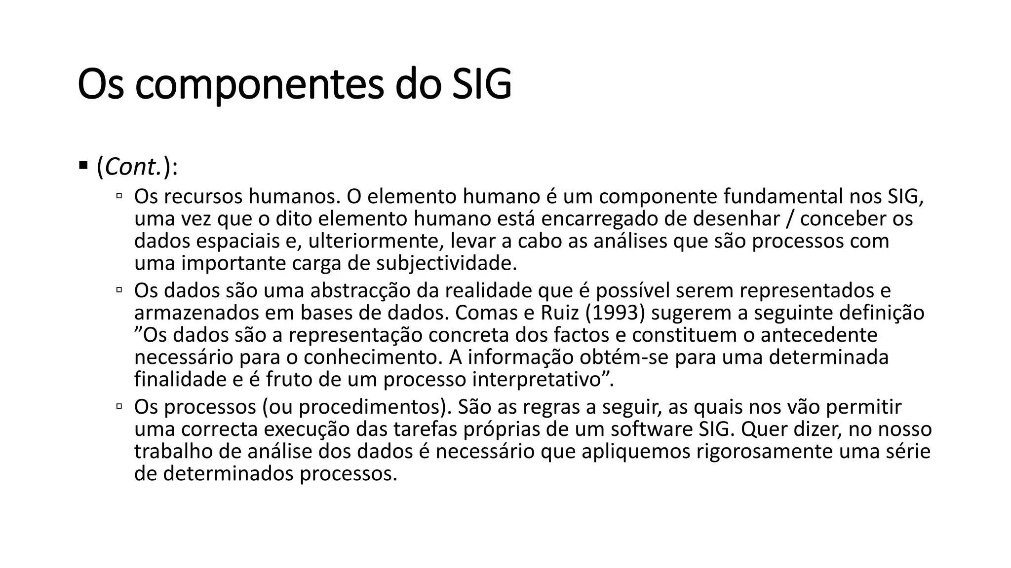 Os componentes do SIG
 (Cont.):
▫ Os recursos humanos. O elemento humano é um componente fundamental nos SIG,
uma vez que o dito elemento humano está encarregado de desenhar / conceber os
dados espaciais e, ulteriormente, levar a cabo as análises que são processos com
uma importante carga de subjectividade.
▫ Os dados são uma abstracção da realidade que é possível serem representados e
armazenados em bases de dados. Comas e Ruiz (1993) sugerem a seguinte definição
”Os dados são a representação concreta dos factos e constituem o antecedente
necessário para o conhecimento. A informação obtém-se para uma determinada
finalidade e é fruto de um processo interpretativo”.
▫ Os processos (ou procedimentos). São as regras a seguir, as quais nos vão permitir
uma correcta execução das tarefas próprias de um software SIG. Quer dizer, no nosso
trabalho de análise dos dados é necessário que apliquemos rigorosamente uma série
de determinados processos.
 