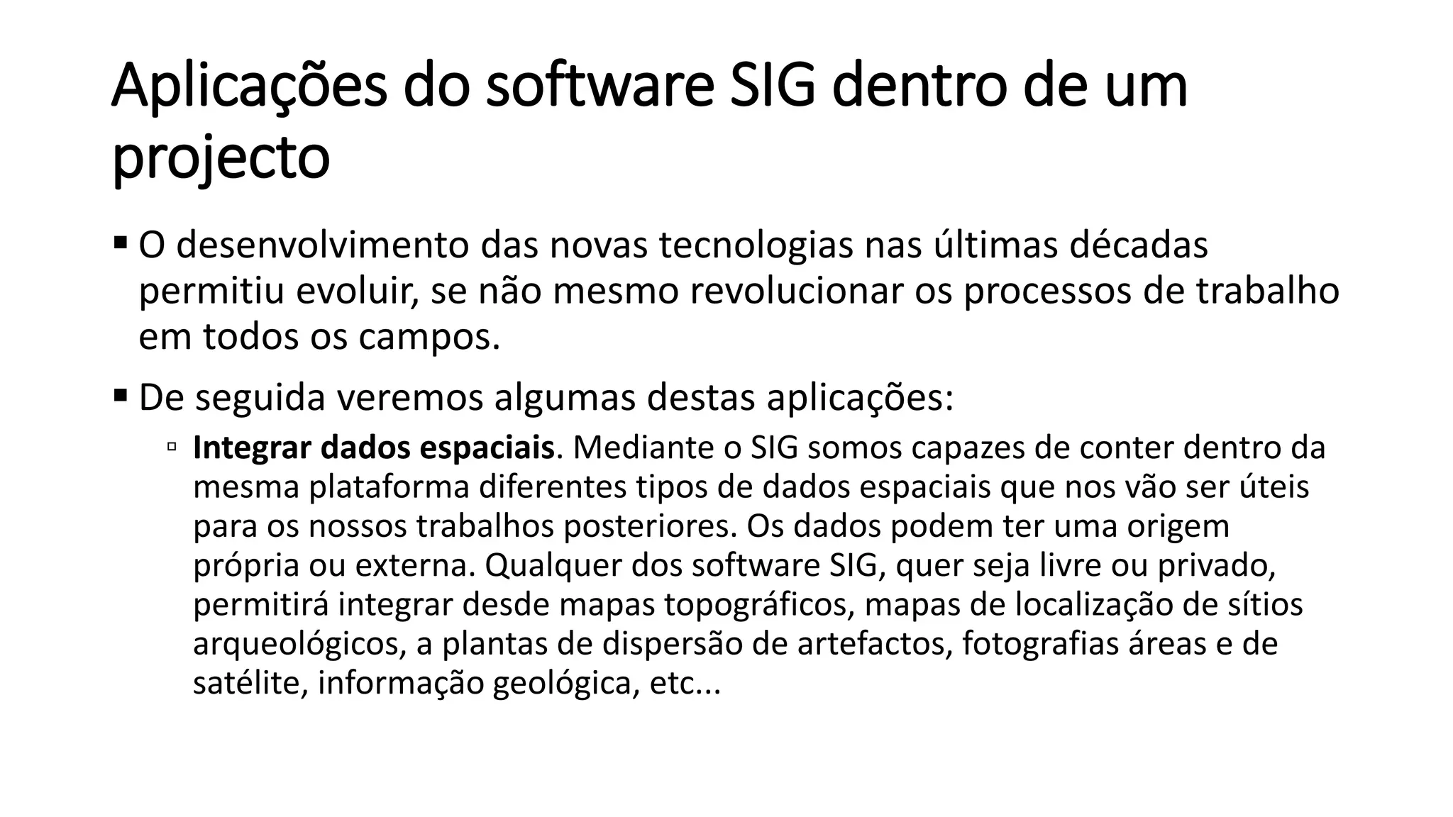 Aplicações do software SIG dentro de um
projecto
 O desenvolvimento das novas tecnologias nas últimas décadas
permitiu evoluir, se não mesmo revolucionar os processos de trabalho
em todos os campos.
 De seguida veremos algumas destas aplicações:
▫ Integrar dados espaciais. Mediante o SIG somos capazes de conter dentro da
mesma plataforma diferentes tipos de dados espaciais que nos vão ser úteis
para os nossos trabalhos posteriores. Os dados podem ter uma origem
própria ou externa. Qualquer dos software SIG, quer seja livre ou privado,
permitirá integrar desde mapas topográficos, mapas de localização de sítios
arqueológicos, a plantas de dispersão de artefactos, fotografias áreas e de
satélite, informação geológica, etc...
 