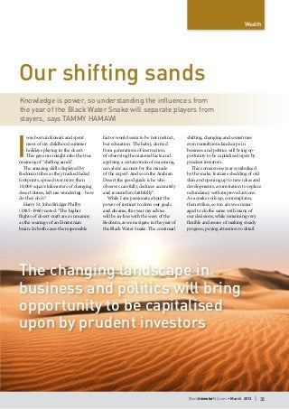 WorldInvestorNZ.com • March 2013 I 33
I
was born in Kuwait and spent
most of my childhood summer
holidays playing in the desert.
This gave me insight into the true
meaning of “shifting sands”.
The amazing skills displayed by
Bedouin tribes as they tracked faded
footprints, spread over more than
10,000 square kilometers of changing
desert dunes, left me wondering - how
do they do it?
Harry St. John Bridger Philby
(1885-1960) noted: “The higher
flights of desert-craft are as uncanny
as the soarings of an Einsteinian
brain. In both cases the responsible
factor would seem to be not instinct,
but education. The habit, derived
from generations of instruction,
of observing the material facts and
applying a certain train of reasoning,
can alone account for the miracle
of the expert. And so in the Arabian
Desert the good guide is he who
observes carefully, deduces accurately
and remembers faithfully”.
While I am passionate about the
power of instinct to drive our goals
and dreams, this year my advice
will be in-line with the ways of the
Bedouin, as we navigate in the year of
the Black Water Snake. The continual
shifting, changing and sometimes
even tumultuous landscape in
business and politics will bring op-
portunity to be capitalised upon by
prudent investors.
This cornerstone year symbolised
by the snake, features shedding of old
skin and opening up to new ideas and
developments; an invitation to replace
redundancy with improved actions.
As a snake coils up, contemplates,
then strikes, so too are we encour-
aged to do the same with many of
our decisions, while remaining very
flexible and aware of making steady
progress, paying attention to detail
Wealth
Our shifting sands
Knowledge is power, so understanding the influences from
the year of the Black Water Snake will separate players from
stayers, says Tammy Hamawi
The changing landscape in
business and politics will bring
opportunity to be capitalised
upon by prudent investors
 