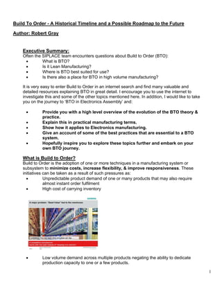 1
Build To Order - A Historical Timeline and a Possible Roadmap to the Future
Author: Robert Gray
Executive Summary:
Often the SIPLACE team encounters questions about Build to Order (BTO):
• What is BTO?
• Is it Lean Manufacturing?
• Where is BTO best suited for use?
• Is there also a place for BTO in high volume manufacturing?
It is very easy to enter Build to Order in an internet search and find many valuable and
detailed resources explaining BTO in great detail. I encourage you to use the internet to
investigate this and some of the other topics mentioned here. In addition, I would like to take
you on the journey to ‘BTO in Electronics Assembly’ and:
• Provide you with a high level overview of the evolution of the BTO theory &
practice.
• Explain this in practical manufacturing terms.
• Show how it applies to Electronics manufacturing.
• Give an account of some of the best practices that are essential to a BTO
system.
• Hopefully inspire you to explore these topics further and embark on your
own BTO journey.
What is Build to Order?
Build to Order is the adoption of one or more techniques in a manufacturing system or
subsystem to minimize costs, increase flexibility, & improve responsiveness. These
initiatives can be taken as a result of such pressures as:
• Unpredictable product demand of one or many products that may also require
almost instant order fulfilment
• High cost of carrying inventory
• Low volume demand across multiple products negating the ability to dedicate
production capacity to one or a few products.
 