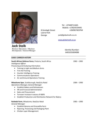 Jack Stolk
Business Operations / Business
Development / General Manager
8 Zondagh Street
Loerie Park
George
Tel: +27448711665
Mobile: +27824559445
+260967403764
jack@globalroofs.co.zm
www.globalroofs.co.za
Identity Number:
6401035004088
EARLY CARREER HISTORY
South African Defense Force, Pretoria, South Africa 1982 – 1983
Intelligence Officer
Processing and Analyzing Information
 Training in Light and Medium Arms
 First Aid Training
 Counter Intelligence Training
 Communications Operations
 Air and Ground Operations Training
Mtwalume Spar, Scottburough, KwaZulu Natal 1984 – 1990
Operations Manager, General Manager
 Establish Bakery and Delicatessen
 HR and Financial Administration
 Sales and Procurement
 Turnover increase in excess of 400%
 Establish Production and Distribution Network for Bakery
Rutledal Farm, Mtwalume, KwaZulu Natal 1985 – 1990
General Manager
 Establish Banana and Granadilla Farm
 Ripening, Processing and Packaging Plant
 Chicken Layer Management
 