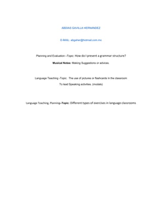 ABDIAS GAVILLA HERNANDEZ



                            E-MAIL: abgaher@hotmail,com.mx




        Planning and Evaluation –Topic: How do I present a grammar structure?

                     Musical Notes: Making Suggestions or advices.




       Language Teaching -Topic: The use of pictures or flashcards in the classroom

                           To lead Speaking activities. (modals)




Language Teaching, Planning–Topic: Different types of exercises in language classrooms
 