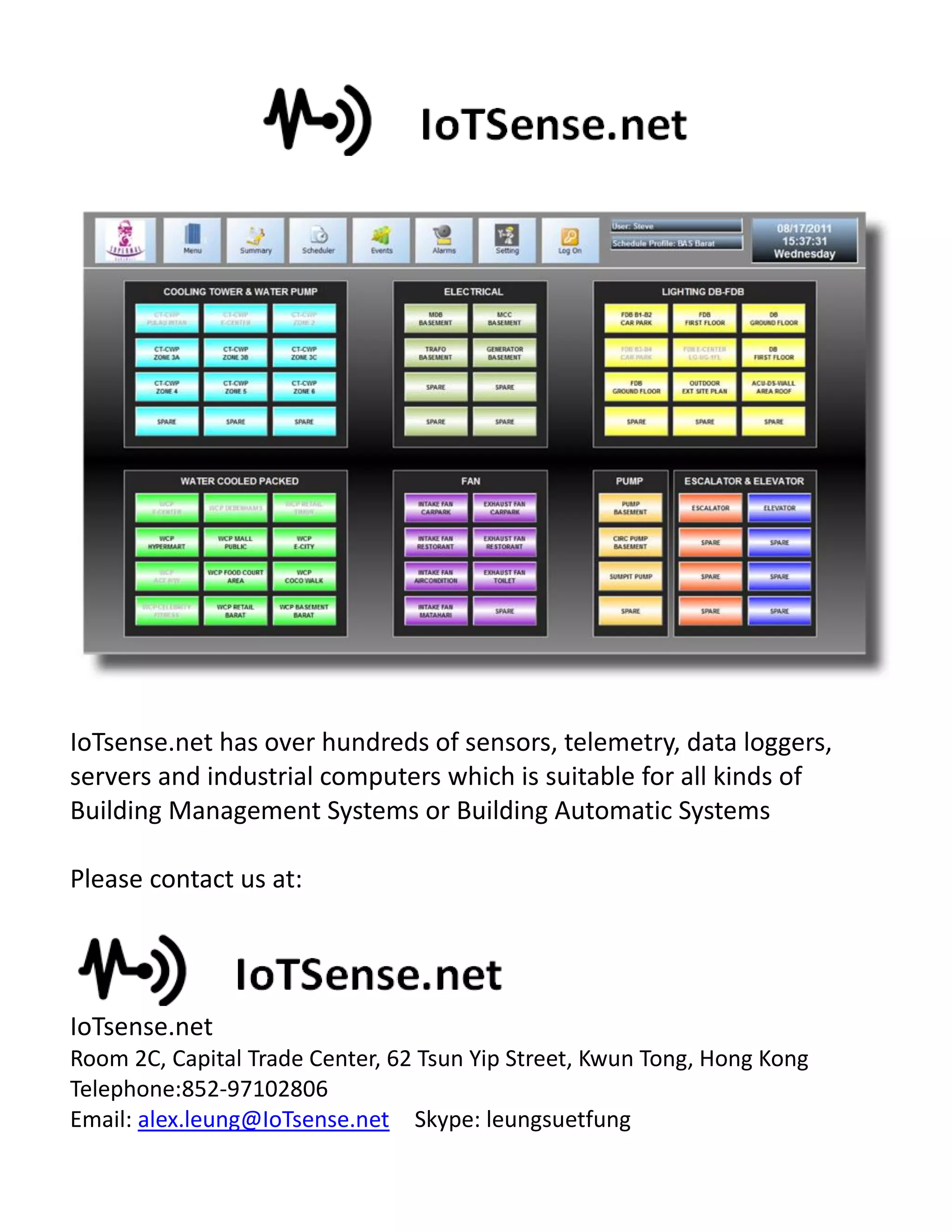 IoTsense.net has over hundreds of sensors, telemetry, data loggers,
servers and industrial computers which is suitable for all kinds of
Building Management Systems or Building Automatic Systems
Please contact us at:
IoTsense.net
Room 2C, Capital Trade Center, 62 Tsun Yip Street, Kwun Tong, Hong Kong
Telephone:852-97102806
Email: alex.leung@IoTsense.net Skype: leungsuetfung
 