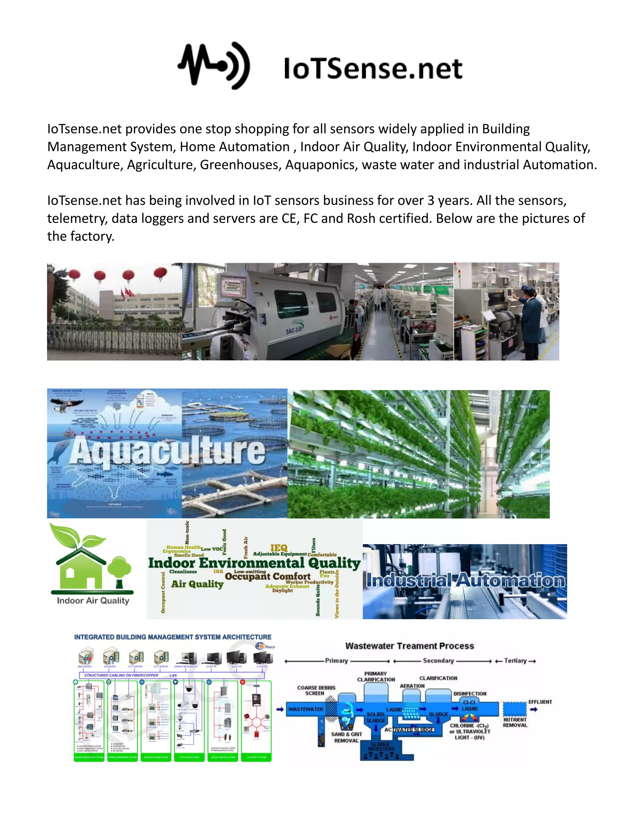 IoTsense.net provides one stop shopping for all sensors widely applied in Building
Management System, Home Automation , Indoor Air Quality, Indoor Environmental Quality,
Aquaculture, Agriculture, Greenhouses, Aquaponics, waste water and industrial Automation.
IoTsense.net has being involved in IoT sensors business for over 3 years. All the sensors,
telemetry, data loggers and servers are CE, FC and Rosh certified. Below are the pictures of
the factory.
 
