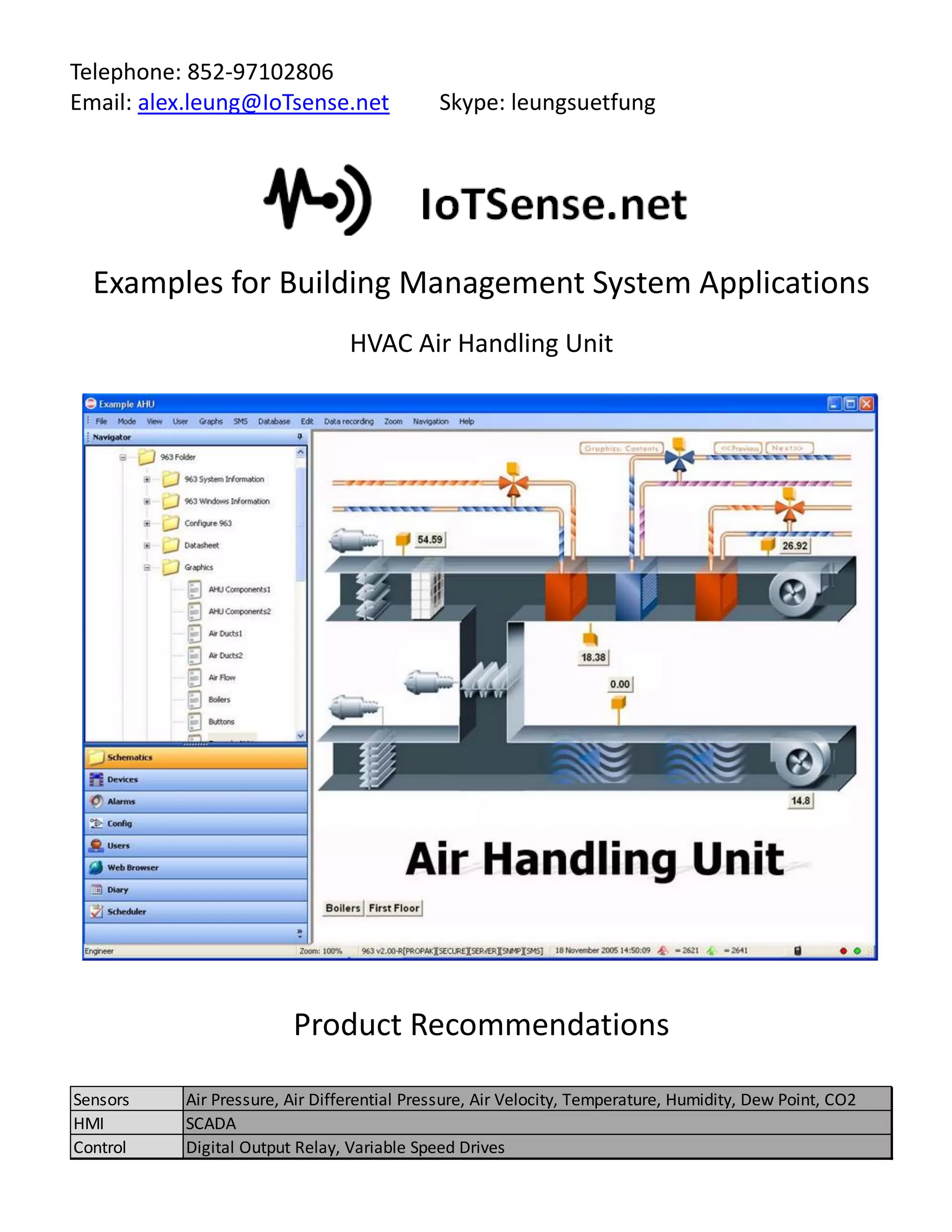 Telephone: 852-97102806
Email: alex.leung@IoTsense.net Skype: leungsuetfung
Examples for Building Management System Applications
HVAC Air Handling Unit
Product Recommendations
Sensors Air Pressure, Air Differential Pressure, Air Velocity, Temperature, Humidity, Dew Point, CO2
HMI SCADA
Control Digital Output Relay, Variable Speed Drives
 