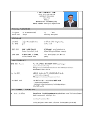 CHEANG CHEE CONG
NO.47, SELASAR ROKAM
36 TAMAN IPOH JAYA
31350 IPOH,
PERAK.
Telephone no: 016-5009916 (SMS)
E-mail Address: cheeboyz4011@gmail.com
PERSONAL PARTICULARS
Date of birth : 04 NOVEMBER 1990 Sex : Male
Marital Status : Single Nationality : Malaysian
EDUCATION
Julai 2010 - Ungku Omar Polytechnic Certificate in Civil Engineering
Dis 2012 Ipoh CGPA : 3.60
2005 - 2009 SMK TASEK DAMAI SPM Grade 1 with Distinctions in
Anjung Tawas Ipoh, Perak Bahasa Melayu and Bahasa Inggeris.
1998 – 2004 SK PENDIDIKAN KHAS Ujian Pernilaian Sekolah Rendah
Pasir Puteh Ipoh, Perak (UPSR).
WORK EXPERIENCE
2012 - 2014 – Present W.S STRAINLESS TECH SDN BHD, Kuala Lumpur
(a steel aluminum factory)
-Design projects with Cad for aluminum steel in kitchen, strainless
Steel kitchen 2 bench and etc.
Jun – Oct 2015 MEGAH KIARA ALTUS SDN BHD, Ipoh Perak.
( a construction company)
-Management trainee and project supervisor.
Dis – March 2016 D & S JURUTERA PERUNDING, Ipoh Perak
( a construction company)
- Draftsman in the construction of building structures.
( Cad & Briscad ).
EXTRA-CURRICULAR ACTIVITIES
 At the Polytechnic Sports for the Deaf Malaysia Kali 17th (Sukma XVII) in the University of Malay,
Kuala Lumpur on 01 to 06 April 2012.
Member of badminton club
Joining program at Johor Bahru, Universiti TeknologiMalaysia (UTM).
 
