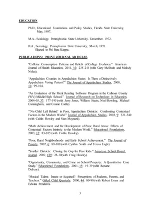 3
EDUCATION
Ph.D., Educational Foundations and Policy Studies, Florida State University,
May, 1987.
M.A., Sociology, Pennsylvania State University, December, 1972.
B.A., Sociology, Pennsylvania State University, March, 1971.
Elected to Phi Beta Kappa.
PUBLICATIONS: PRINT JOURNAL ARTICLES
“Caffeine Consumption Patterns and Beliefs of College Freshmen.” American
Journal of Health Education, 2011, 42: 235-244 (with Gary McIlvain and Melody
Nolan).
“Appalachian Counties in Appalachian States: Is There a Distinctively
Appalachian Voting Pattern?” The Journal of Appalachian Studies, 2008,
14: 99-104.
“An Evaluation of the Merit Reading Software Program in the Calhoun County
(WV) Middle/High School.” Journal of Research on Technology in Education,
2004-05, 37: 177-195 (with Jerry Jones, William Staats, Noel Bowling, Michael
Cunningham, and Connie Cadle).
“’No Child Left Behind’ in Poor, Appalachian Districts: Confronting Contextual
Factors in the Modern World.” Journal of Appalachian Studies, 2003, 9: 321-340
(with Caitlin Howley and Stan Maynard).
“Math Achievement and the Development of Poor, Rural Areas: Effects of
Contextual Factors Intrinsic to the Modern World.” Educational Foundations,
2003, 17: 83-105 (with Caitlin Howley).
“Poor, Rural Neighborhoods and Early School Achievement.” The Journal of
Poverty, 2002, 6: 89-108 (with Cynthia Smith and Teresa Eagle).
“Smaller Districts: Closing the Gap for Poor Kids.” American School Board
Journal, 2002, 189: 28-30(with Craig Howley).
“Opportunity, Community, and Crime on School Property: A Quantitative Case
Study.” Educational Foundations, 2001, 15: 19-39 (with Roxane
Dufrene).
“Musical Talent: Innate or Acquired? Perceptions of Students, Parents, and
Teachers.” Gifted Child Quarterly, 2000, 44: 80-90 (with Robert Evans and
Edwina Pendarvis
 