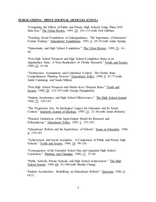 5
PUBLICATIONS: PRINT JOURNAL ARTICLES (CONT.)
“Comparing the Effects of Public and Private High Schools Using Three SAT
Data Sets.” The Urban Review, 1991, 23: 101-115 (with Neil Gibbins)
“Teaching Social Foundations to Undergraduates: The Importance of Instructors’
Formal Training.” Educational Foundations, 1991, 5: 65-76 (with Linda Spatig).
“Opportunity and High School Completion.” The Urban Review, 1989, 21: 61-
84.
“Post-High School Prospects and High School Completion Rates in an
Appalachian State: A Near-Replication of Florida Research.” Youth and Society,
1989, 21: 61-84.
“Technocratic Assumptions and Centralized Control: The Florida State
Comprehensive Planning Process.” Educational Policy, 1989, 3: 67-77 (with
Adele Cummings and Sande Milton)
“Post-High School Prospects and District-level Dropout Rates.” Youth and
Society, 1988, 20: 123-147 (with George Papagiannis).
“Student Acceleration and High School Effectiveness.” The High School Journal,
1988, 71: 138-147.
“The Progressive Era: Its Ideological Legacy for Education and Its Social
Context.” Quarterly Journal of Ideology, 1987, 11: 21-36 (with James Robarts).
“Practical Limitations of the Input-Output Model for Research and
Policymaking.” Educational Policy, 1987, 1: 271-287.
“Educational Reform and the Equivalence of Schools.” Issues in Education, 1986,
4: 179-197.
“Achievement and Social Ascription: A Comparison of Public and Private High
Schools.” Youth and Society, 1986, 18: 99-126.
“Consequences of the Extended School Day and Upgraded High School
Curriculum.” Planning and Changing, 1986, 17: 31-44.
“Public Schools, Private Schools, and High School Achievement.” The High
School Journal, 1986, 68: 91-106 (with Martha Chang).
“Student Acceleration: Redefining an Educational Reform.” Spectrum, 1986, 4:
14-21.
 