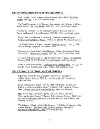 6
PUBLICATIONS: PRINT JOURNAL ARTICLES (CONT.)
“Public Schools, Private Schools, and the Common School Ideal.” The Urban
Review, 1985, 17: 75-97 (with Martha Chang).
“The Social Circumstances of Illiteracy: Interpretation and Exchange in a Class-
Based Society.” The Urban Review, 1983, 15: 203-215 (with Sande Milton).
“Teaching by Exemplar: On the Dialectical Nature of the Social Sciences.”
Theory and Research in Social Education, 1983, 11: 53-64 (with Sande Milton).
“Using Client Case Histories in Evaluating Community Support Programs.”
Psychosocial Rehabilitation Journal, 1983, 7: 11-21 (with Amy Forsyth-Stevens).
“The Social Creation of School Dropouts.” Youth and Society, 1983, 14: 363-
392(with George Papagiannis and Richard Fuller).
“Competition in Local School Board Elections: Findings in a Partisan Political
Environment.” Planning and Changing, 1982, 13: 148-157 (with Sande Milton).
“Toward a Political Economy of Educational Innovation.” Review of Educational
Research, 1982, 52: 245-290 (with George Papagiannis and Steven Klees).
“Issues in Public Guardianship.” Urban and Social Change Review, 1982, 15: 15-
26 (with Winsor Schmidt, Kent Miller, William Bell, and Elaine Neu).
PUBLICATIONS: ELECTRONIC JOURNAL ARTICLES
“Importance of Core Courses in Students’ Satisfaction.” Journal of
Multidisciplinary Research, 2007, 1(1) http://www.scientific journals.org/
Articles/a078.htm
“Group and Interaction Effects with ‘No Child Left Behind’: Gender and
Reading in a Poor Appalachian District.” Education Policy Analysis Archives,
2004, 12(4) http://epaa.asu.edu/epaa/v12n4.html (with Stan Maynard).
“High School Size, Achievement Equity, and Cost: Robust Interaction
Effects and Tentative Results.” Education Policy Analysis Archives, 2001, 9(40):
http://epaa.asu.edu/epaa/v9n40.html (with Craig Howley, Tony Williams, and
Catherine Glascock).
“The Influence of Scale on School Performance: A Multi-Level Extension of the
Matthew Principle.” Education Policy Analysis Archives, 2000, 8(22):
http://epaa.asu.edu/epaa/v8n22.html (with Craig Howley).
 
