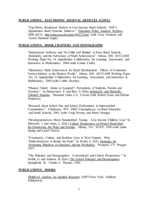 7
PUBLICATIONS: ELECTRONIC JOURNAL ARTICLES (CONT.)
“Top-Down, Routinized Reform in Low-Income Rural Schools: NSF’s
Appalachian Rural Systemic Initiative.” Education Policy Analysis Archives,
2000, 8(12): http://epaa.asu.edu/epaa/v8n12.html (with Terry Tomasek and
Teresa Hardman Eagle).
PUBLICATIONS: BOOK CHAPTERS AND MONOGRAPHS
“Instructional Software and ‘No Child Left Behind’ in Poor, Rural Schools:
Rationality and the Subversion of Math Achievement.” Athens, OH: ACCLAIM
Working Paper No. 19, Appalachian Collaborative for Learning, Assessment, and
Instruction in Mathematics, 2004 (with Connie Cadle).
“Elementary Math Achievement for Rural Development: Effects of Contextual
Factors Intrinsic to the Modern World.” Athens, OH: ACCLAIM Working Paper
No. 15, Appalachian Collaborative for Learning, Assessment, and Instruction in
Mathematics, 2003 (with Caitlin Howley).
“Musical Talent: Innate or Acquired? Perceptions of Students, Parents and
Teachers.” In Zimmerman, E. and Reis, S. (Eds) Artistically and Musically
Talented Students. Thousand Oaks, CA: Corwin (with Robert Evans and Edwina
Pendarvis).
“Research about School Size and School Performance in Impoverished
Communities.” Charleston, WV: ERIC Clearinghouse on Rural Education
and Small Schools, 2001. (with Craig Howley and Marty Strange).
“Developmentalism Meets Standardized Testing – Low Income Children Lose” In
Ellsworth, J. and Ames, L. (Eds.) Critical Perspectives on Project Head Start:
Re-Envisioning the Hope and Promise. Albany, NY: SUNY, 1998 (with Linda
Spatig and Laurel Parrot).
“Community, Culture, and Reckless Lives in West Virginia: Why
Multiculturalism is Beside the Point.” In Welch, L. (Ed.) Strategies for
Promoting Pluralism in Education and the Workplace. Westport, CT: Praeger,
1997.
“The Principal and Desegregation: Conventional and Critical Perspectives.” In
Noblit, G. and Johnson, B. (Eds.) The School Principal and Desegregation.
Springfield, IL: Charles C. Thomas, 1982.
PUBLICATIONS: BOOKS
Multilevel Analysis for Applied Research. (2007) New York: Guilford
Publications.
 