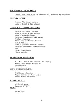 8
PUBLICATIONS: BOOKS (CONT.)
Classical Social Theory in Use (2013) Charlotte, NC: Information Age Publications.
EDITORIAL BOARDS
Education Policy Analysis Archives
Journal of Research in Rural Education
OCCASIONAL ANONYMOUS REFEREE
Education Policy Analysis Archives
Journal of Research in Rural Education
Journal of Appalachian Studies
Educational Evaluation and Policy Analysis
Sociology of Education
Alberta Journal of Educational Research
Guilford Publications
Journal of Multivariate Behavioral Research
Educational Measurement: Issues and Practice
Sage
Teachers College Record
Palgrave Macmillan
PROFESSIONAL AFFILIATIONS
ACCLAIM Scholar in Rural Education, Ohio University
National Faculty Member, Edvantia, Inc.
Wordfarmers.com
AREAS OF SPECIALIZATION
Social Context of Education
Program Evaluation and Policy Analysis
Research Methods and Statistics
MAILING ADDRESS
409 Eleventh Avenue
Huntington, WV 25701
PHONE
304-525-1030
 