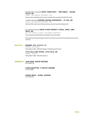 PAGE 2
Administrative Assistant OFFICE CONSULTANTS – TEMP AGENCY – GOLDEN
VALLEY, MN
AUGUST 1988 THROUGH SEPTEMBER 1988
Various administrative part-time jobs until full-time employmentwith H.B. Fuller.
Janitorial Assistant MARSDEN BUILDING MAINTENANCE – ST. PAUL, MN
AUGUST 1988 THROUGH SEPTEMBER 1988
General office cleaning including dusting,vacuuming and emptying trash.
Accounting Assistant UNITED STATES PROPERTY & FISCAL OFFICE, CAMP
RIPLEY, MN
MAY 1984 THROUGH AUGUST 1984 SUMMER INTERNSHIP
Took and passed both Federal and State civil service tests
Reconciling oftravel package vouchers and balancing records for payroll and accounting
services.
EDUCATION BRAINERD AVTI, BRAINERD, MN
BANKING AND FINANCE
Graduated in May 1984 with degree in Banking and Finance.
LITTLE FALLS HIGH SCHOOL, LITTLE FALLS, MN
GENERAL STUDIES
Graduated in May 1983 with diploma.
REFERENCES JAVIN FAEHN, MASTER MECHANIC,
651-236-5123
JASON SAGSTETTER, IT PROJECT MANAGER
51-755-0588
SHARON MEATH – GLOBAL SOURCING
651-236-5341
 
