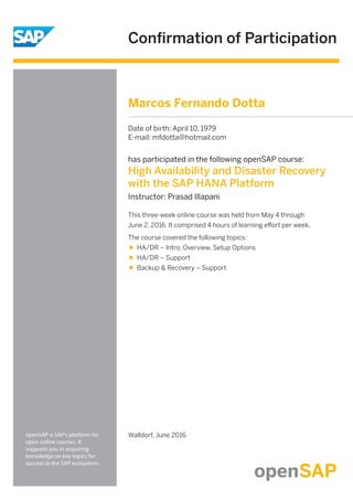 Conﬁrmation of Participation
openSAP is SAP's platform for
open online courses. It
supports you in acquiring
knowledge on key topics for
success in the SAP ecosystem.
has participated in the following openSAP course:
High Availability and Disaster Recovery
with the SAP HANA Platform
Instructor: Prasad Illapani
This three-week online course was held from May 4 through
June 2, 2016. It comprised 4 hours of learning eﬀort per week.
The course covered the following topics:
HA/DR – Intro, Overview, Setup Options
HA/DR – Support
Backup & Recovery – Support
Walldorf, June 2016
Marcos Fernando Dotta
Date of birth: April 10, 1979
E-mail: mfdotta@hotmail.com
 
