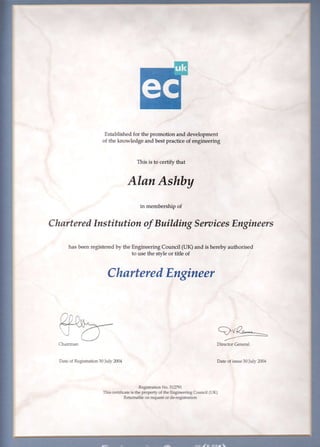 Established for the promotion and development
of the lnowledge and best practice of engineering
This is to certify that
AlanAshby
in membership of
CharteredInstitution of Building SerzticesEngineers
has been registered by the Engineering Council (UK) and is hereby authorised
to use the stvle or title of
CharteredEngineer
Daie cr Registration30Iu'2m{
Director Ceneral
Date of issue 3OJulr 2S-f
Registratin o, 3'1Ji91,
This certi-ficaE is Sc properq- o{ Ac Ergirc,rrqg CftrEil (Llq
ReurrnaHe on reqlE or d*teg]st-aut1
 