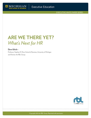 Executive Education
EXECUTIVE WHITE PAPER SERIES
ARE WE THERE YET?
What’s Next for HR
Dave Ulrich -
Professor, Stephen M. Ross School of Business, University of Michigan
and Partner, the RBL Group
Copyright 2010 the RBL Group. Reprinted with permission.
 