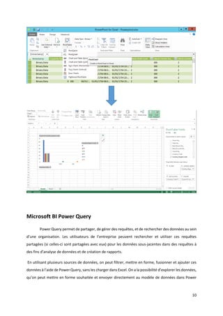 10
Microsoft BI Power Query
Power Query permet de partager, de gérer des requêtes, et de rechercher des données au sein
d’une organisation. Les utilisateurs de l’entreprise peuvent rechercher et utiliser ces requêtes
partagées (si celles-ci sont partagées avec eux) pour les données sous-jacentes dans des requêtes à
des fins d’analyse de données et de création de rapports.
En utilisant plusieurs sources de données, on peut filtrer, mettre en forme, fusionner et ajouter ces
données à l’aide de Power Query, sans les charger dans Excel. On a la possibilité d’explorer les données,
qu’on peut mettre en forme souhaitée et envoyer directement au modèle de données dans Power
 