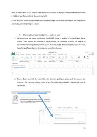 11
Pivot. Et même dans ce cas, on peut créer de nouveaux calculs et champs dans Power Pivot de manière
à n’obtenir que l’ensemble de données souhaité.
Il suffit d’activer Power Query dans Excel ou bien télécharger une version et l’installer, elle sera activée
automatiquement et intégrée à Excel.
I. Charger et manipuler des données à partir du web
1. On commence par ouvrir un classeur Excel 2013 vierge et accède à l’onglet Power Query.
Power Query permet aux utilisateurs de rechercher, de combiner, d’affiner, de mettre en
forme et de télécharger des données issues de toutes sortes de sources et types de données.
Sous l’onglet Power Query, On lance une nouvelle recherche.
2. Power Query permet de rechercher des données publiques provenant de sources sur
internet… Par exemple, on peut copier le lien d’une page wikipedia et le coller dans la zone de
recherche
 