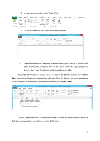 3
4. Le ruban a maintenant un onglet Power Pivot.
5. On clique sur Manage pour ouvrir la fenêtre PowerPivot
II. Power Pivot permet de créer et de gérer une collection de tableaux et de relations à
partir de différentes sources de données. On va voir comment on peut charger nos
données dans Power Pivot à partir de Microsoft Dynamics NAV.
A partir de la fenêtre Power Pivot, on clique sur Obtenir des données externes (Get external
Data) afin d’utiliser l'Assistant Importation de table pour filtrer les données qui seront ajoutées au
fichier. On va tout d’abord choisir d’extraire des données à partir de SQL Server.
On lance l’Administration de Microsoft Dynamics NAV afin de récupérer le nom du serveur et
de la base sur lesquels on a une instance courante de Navision.
 
