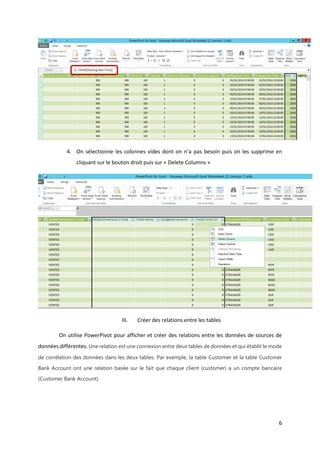 6
4. On sélectionne les colonnes vides dont on n’a pas besoin puis on les supprime en
cliquant sur le bouton droit puis sur « Delete Columns »
III. Créer des relations entre les tables
On utilise PowerPivot pour afficher et créer des relations entre les données de sources de
données différentes. Une relation est une connexion entre deux tables de données et qui établit le mode
de corrélation des données dans les deux tables. Par exemple, la table Customer et la table Customer
Bank Account ont une relation basée sur le fait que chaque client (customer) a un compte bancaire
(Customer Bank Account).
 