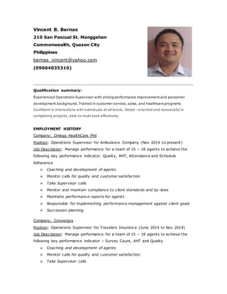 Vincent B. Bernas
210 San Pascual St. Manggahan
Commonwealth, Quezon City
Philippines
bernas_vincent@yahoo.com
(09064035310)
Qualification summary:
Experienced Operations Supervisor with strong performance improvement and personnel
development background. Trained in customer service, sales, and healthcare programs
Confident in interactions with individuals at all levels. Detail - oriented and resourceful in
completing projects; able to multi-task effectively.
EMPLOYMENT HISTORY
Company: Omega HealthCare Phil
Position: Operations Supervisor for Ambulance Company (Nov 2014 to present)
Job Description: Manage performance for a team of 15 – 18 agents to achieve the
following key performance indicator. Quality, AHT, Attendance and Schedule
Adherence
 Coaching and development of agents
 Monitor calls for quality and customer satisfaction
 Take Supervisor calls
 Monitor and maintain compliance to client standards and by-laws
 Maintains performance reports for agents
 Responsible for implementing performance management against client goals
 Succession planning
Company: Convergys
Position: Operations Supervisor for Travelers Insurance (June 2014 to Nov 2014)
Job Description: Manage performance for a team of 15 – 18 agents to achieve the
following key performance indicator – Survey Count, AHT and Quality
 Coaching and development of agents
 Monitor calls for quality and customer satisfaction
 Take Supervisor calls
 
