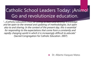 Catholic School Leaders Today: ¡Animo!
Go and revolutionize education.
 Dr. Alberto Vazquez Matos
“…[Catholic] educators must be willing to learn and develop knowledge
and be open to the renewal and updating of methodologies, but open
also to and sharing. In the context of the present day, this is essential
for responding to the expectations that come from a constantly and
rapidly changing world in which it is increasingly difficult to educate.”
(Sacred Congregation for Catholic Education. 2007)
 