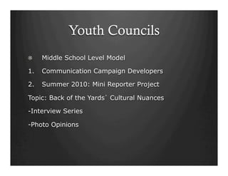 Youth Councils
!   Middle School Level Model
1.  Communication Campaign Developers
2.  Summer 2010: Mini Reporter Project
Topic: Back of the Yards’ Cultural Nuances
-Interview Series
-Photo Opinions
 