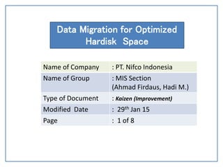 Date : August 14, 2007
Data Migration for Optimized
Hardisk Space
Name of Company : PT. Nifco Indonesia
Name of Group : MIS Section
(Ahmad Firdaus, Hadi M.)
Type of Document : Kaizen (Improvement)
Modified Date : 29th Jan 15
Page : 1 of 8
 