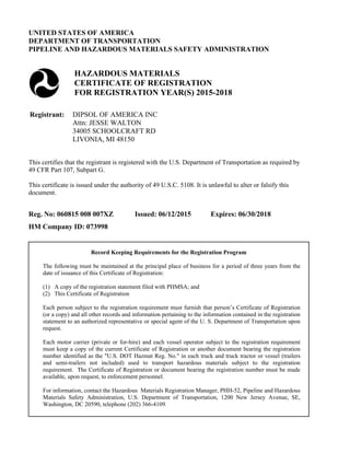 UNITED STATES OF AMERICA
DEPARTMENT OF TRANSPORTATION
PIPELINE AND HAZARDOUS MATERIALS SAFETY ADMINISTRATION
HAZARDOUS MATERIALS
CERTIFICATE OF REGISTRATION
FOR REGISTRATION YEAR(S) 2015-2018
Registrant: DIPSOL OF AMERICA INC
Attn: JESSE WALTON
34005 SCHOOLCRAFT RD
LIVONIA, MI 48150
This certifies that the registrant is registered with the U.S. Department of Transportation as required by
49 CFR Part 107, Subpart G.
This certificate is issued under the authority of 49 U.S.C. 5108. It is unlawful to alter or falsify this
document.
Reg. No: 060815 008 007XZ Issued: 06/12/2015 Expires: 06/30/2018
HM Company ID: 073998
Record Keeping Requirements for the Registration Program
The following must be maintained at the principal place of business for a period of three years from the
date of issuance of this Certificate of Registration:
(1) A copy of the registration statement filed with PHMSA; and
(2) This Certificate of Registration
Each person subject to the registration requirement must furnish that person’s Certificate of Registration
(or a copy) and all other records and information pertaining to the information contained in the registration
statement to an authorized representative or special agent of the U. S. Department of Transportation upon
request.
Each motor carrier (private or for-hire) and each vessel operator subject to the registration requirement
must keep a copy of the current Certificate of Registration or another document bearing the registration
number identified as the "U.S. DOT Hazmat Reg. No." in each truck and truck tractor or vessel (trailers
and semi-trailers not included) used to transport hazardous materials subject to the registration
requirement. The Certificate of Registration or document bearing the registration number must be made
available, upon request, to enforcement personnel.
For information, contact the Hazardous Materials Registration Manager, PHH-52, Pipeline and Hazardous
Materials Safety Administration, U.S. Department of Transportation, 1200 New Jersey Avenue, SE,
Washington, DC 20590, telephone (202) 366-4109.
 