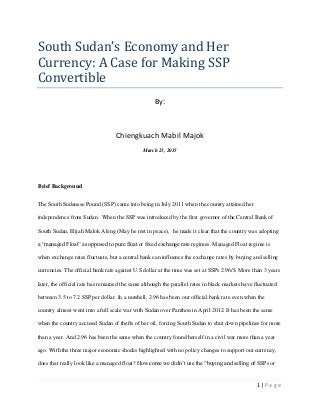 1 | P a g e
South Sudan’s Economy and Her
Currency: A Case for Making SSP
Convertible
By:
Chiengkuach Mabil Majok
March 23, 2015
Brief Background
The South Sudanese Pound (SSP) came into being in July 2011 when the country attained her
independence from Sudan. When the SSP was introduced by the first governor of the Central Bank of
South Sudan, Elijah Malok Aleng (May he rest in peace), he made it clear that the country was adopting
a “managed Float” as opposed to pure float or fixed exchange rate regimes. Managed Float regime is
when exchange rates fluctuate, but a central bank can influence the exchange rates by buying and selling
currencies. The official bank rate against U.S dollar at the time was set at SSPs 2.96/$. More than 3 years
later, the official rate has remained the same although the parallel rates in black markets have fluctuated
between 3.5 to 7.2 SSP per dollar. In a nutshell, 2.96 has been our official bank rate even when the
country almost went into a full scale war with Sudan over Panthou in April 2012. It has been the same
when the country accused Sudan of thefts of her oil, forcing South Sudan to shut down pipelines for more
than a year. And 2.96 has been the same when the country found herself in a civil war more than a year
ago. With the three major economic shocks highlighted with no policy changes to support our currency,
does that really look like a managed float? How come we didn’t use the “buying and selling of SSPs or
 