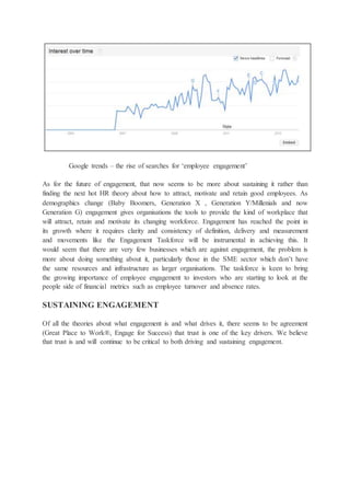 Google trends – the rise of searches for ‘employee engagement’
As for the future of engagement, that now seems to be more about sustaining it rather than
finding the next hot HR theory about how to attract, motivate and retain good employees. As
demographics change (Baby Boomers, Generation X , Generation Y/Millenials and now
Generation G) engagement gives organisations the tools to provide the kind of workplace that
will attract, retain and motivate its changing workforce. Engagement has reached the point in
its growth where it requires clarity and consistency of definition, delivery and measurement
and movements like the Engagement Taskforce will be instrumental in achieving this. It
would seem that there are very few businesses which are against engagement, the problem is
more about doing something about it, particularly those in the SME sector which don’t have
the same resources and infrastructure as larger organisations. The taskforce is keen to bring
the growing importance of employee engagement to investors who are starting to look at the
people side of financial metrics such as employee turnover and absence rates.
SUSTAINING ENGAGEMENT
Of all the theories about what engagement is and what drives it, there seems to be agreement
(Great Place to Work®, Engage for Success) that trust is one of the key drivers. We believe
that trust is and will continue to be critical to both driving and sustaining engagement.
 