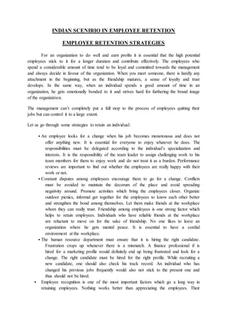 INDIAN SCENIRIO IN EMPLOYEE RETENTION
EMPLOYEE RETENTION STRATEGIES
For an organization to do well and earn profits it is essential that the high potential
employees stick to it for a longer duration and contribute effectively. The employees who
spend a considerable amount of time tend to be loyal and committed towards the management
and always decide in favour of the organization. When you meet someone, there is hardly any
attachment in the beginning, but as the friendship matures, a sense of loyalty and trust
develops. In the same way, when an individual spends a good amount of time in an
organization, he gets emotionally bonded to it and strives hard for furthering the brand image
of the organization.
The management can’t completely put a full stop to the process of employees quitting their
jobs but can control it to a large extent.
Let us go through some strategies to retain an individual:
 An employee looks for a change when his job becomes monotonous and does not
offer anything new. It is essential for everyone to enjoy whatever he does. The
responsibilities must be delegated according to the individual’s specialization and
interests. It is the responsibility of the team leader to assign challenging work to his
team members for them to enjoy work and do not treat it as a burden. Performance
reviews are important to find out whether the employees are really happy with their
work or not.
 Constant disputes among employees encourage them to go for a change. Conflicts
must be avoided to maintain the decorum of the place and avoid spreading
negativity around. Promote activities which bring the employees closer. Organize
outdoor picnics, informal get together for the employees to know each other better
and strengthen the bond among themselves. Let them make friends at the workplace
whom they can really trust. Friendship among employees is one strong factor which
helps to retain employees. Individuals who have reliable friends at the workplace
are reluctant to move on for the sake of friendship. No one likes to leave an
organization where he gets mental peace. It is essential to have a cordial
environment at the workplace.
 The human resource department must ensure that it is hiring the right candidate.
Frustration crops up whenever there is a mismatch. A finance professional if is
hired for a marketing profile would definitely end up being frustrated and look for a
change. The right candidate must be hired for the right profile. While recruiting a
new candidate, one should also check his track record. An individual who has
changed his previous jobs frequently would also not stick to the present one and
thus should not be hired.
 Employee recognition is one of the most important factors which go a long way in
retaining employees. Nothing works better than appreciating the employees. Their
 
