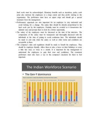 hard work must be acknowledged. Monetary benefits such as incentives, perks, cash
prize also motivate the employees to a large extent and they prefer sticking to the
organization. The performers must have an upper edge and should get a special
treatment from the management.
 Performance appraisals are also important for an employee to stay motivated and
avoid looking for a change. The salary hike should be directly proportional to the
hard work put by the employees. Partiality must be avoided as it demotivates the
talented ones and prompt them to look for a better opportunity.
 The salary of the employees must be discussed at the time of the interview. The
components of the salary must be transparent and thoroughly discussed with the
individuals at the time of joining to avoid confusions later. The individuals should
be made to join only when the salary as well as other terms and conditions are
acceptable to them.
 The company’s rules and regulations should be made to benefit the employees. They
should be employee friendly. Allow them to take a leave on their birthdays or come
a little late once or twice in a month. It is important for the management to
understand the employees to gain their trust and confidence. The consistent
performers must also have a say in the company’s decisions for them to feel
important.
 