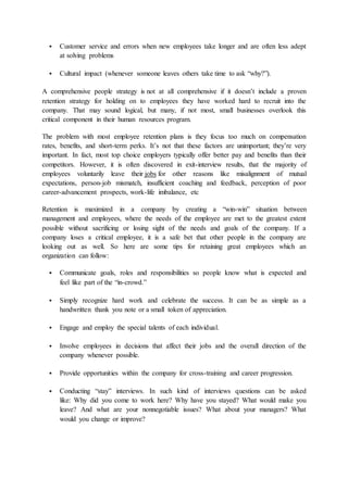  Customer service and errors when new employees take longer and are often less adept
at solving problems
 Cultural impact (whenever someone leaves others take time to ask “why?”).
A comprehensive people strategy is not at all comprehensive if it doesn’t include a proven
retention strategy for holding on to employees they have worked hard to recruit into the
company. That may sound logical, but many, if not most, small businesses overlook this
critical component in their human resources program.
The problem with most employee retention plans is they focus too much on compensation
rates, benefits, and short-term perks. It’s not that these factors are unimportant; they’re very
important. In fact, most top choice employers typically offer better pay and benefits than their
competitors. However, it is often discovered in exit-interview results, that the majority of
employees voluntarily leave their jobs for other reasons like misalignment of mutual
expectations, person-job mismatch, insufficient coaching and feedback, perception of poor
career-advancement prospects, work-life imbalance, etc
Retention is maximized in a company by creating a “win-win” situation between
management and employees, where the needs of the employee are met to the greatest extent
possible without sacrificing or losing sight of the needs and goals of the company. If a
company loses a critical employee, it is a safe bet that other people in the company are
looking out as well. So here are some tips for retaining great employees which an
organization can follow:
 Communicate goals, roles and responsibilities so people know what is expected and
feel like part of the “in-crowd.”
 Simply recognize hard work and celebrate the success. It can be as simple as a
handwritten thank you note or a small token of appreciation.
 Engage and employ the special talents of each individual.
 Involve employees in decisions that affect their jobs and the overall direction of the
company whenever possible.
 Provide opportunities within the company for cross-training and career progression.
 Conducting “stay” interviews. In such kind of interviews questions can be asked
like: Why did you come to work here? Why have you stayed? What would make you
leave? And what are your nonnegotiable issues? What about your managers? What
would you change or improve?
 