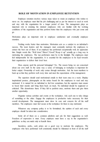 ROLE OF MOTIVATION IN EMPLOYEE RETENTION
Employee retention involves various steps taken to retain an employee who wishes to
move on. An employee must find his job challenging and as per his interest to excel at work
and stay with the organization for a longer period of time. The management plays an
important role in retaining the talented employees who are familiar with the working
conditions of the organization and thus perform better than the employees who just come and
go.
Motivation plays an important role in employee satisfaction and eventually employee
retention.
Nothing works better than motivation. Motivation acts as a catalyst to an individual’s
success. The team leaders and the managers must constantly motivate the employees to
extract the best out of them. If an employee has performed exceptionally well, do appreciate
him. Simple words like “Well done”,“Bravo”,“Good”,“Keep it up” actually go a long way in
motivating the employees. The top performers must be in the limelight. The employees must
feel indispensable for the organization. It is essential for the employees to be loyal towards
their organization to deliver their level best.
Does anyone spoil his personal belongings? No. The reason being we are concerned
about our own stuff. In the same way a sense of belonging at workplace is important for
better output. Ownership of work only comes through motivation. Ask the team members to
buck up so that they perform well every time and meet the expectations of the management.
The superiors should send motivational emails to their team once in a week. Display
inspirational posters, photographs on the notice board for the employees to read and stay
motivated. It is natural for an individual to feel low sometimes, but the superiors must ensure
to boost their morale and bring them back on track. No individual should be neglected or
criticized. This demotivates them. If they fail to perform once, motivate them and give them
another opportunity.
Organize various activities and events at the workplace. Ask each one to take charge
of something or the other. Engage the employees in productive tasks necessary for their
overall development. The management must show its care and concern for all the staff
members. The employees must feel secure at the workplace for them to stay motivated.
Whenever any company policy is to be formulated, the opinion of each and every
employee should be taken into consideration.
Invite all of them on a common platform and ask for their suggestions as well.
Freedom of expression is must. Every employee must have a say in the organization’s
guidelines as they are made only to benefit them.
Incentives, perks, cash prizes are a good way to motivate the employees. The
employees who have performed well consistently should be felicitated in front of all the staff
 