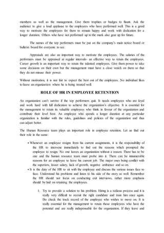 members as well as the management. Give them trophies or badges to flaunt. Ask the
audience to give a loud applause to the employees who have performed well. This is a good
way to motivate the employees for them to remain happy and work with dedication for a
longer duration. Others who have not performed up to the mark also gear up for future.
The names of the top performers must be put on the company’s main notice board or
bulletin board for everyone to see.
Appraisals are also an important way to motivate the employees. The salaries of the
performers must be appraised at regular intervals- an effective way to retain the employees.
Career growth is an important way to retain the talented employees. Give them power to take
some decisions on their own but the management must have a close watch on them so that
they do not misuse their power.
Without motivation, it is not fair to expect the best out of the employees. No individual likes
to leave an organization where he is being treated well.
ROLE OF HR IN EMPLOYEE RETENTION
An organization can’t survive if the top performers quit. It needs employees who are loyal
and work hard with full dedication to achieve the organization’s objective. It is essential for
the management to retain its valuable employees who think in favour of the organization and
contribute their level best. An employee who spends a longer duration at any particular
organization is familiar with the rules, guidelines and policies of the organization and thus
can adjust better.
The Human Resource team plays an important role in employee retention. Let us find out
their role in the same:
 Whenever an employee resigns from his current assignments, it is the responsibility of
the HR to intervene immediately to find out the reasons which prompted the
employee to resign. No one leaves an organization without a reason. There has to be
one and the human resource team must probe into it. There can be innumerable
reasons for an employee to leave his current job. The major ones being conflict with
the superiors, lesser salary, lack of growth, negative ambience and so on.
 It is the duty of the HR to sit with the employee and discuss the various issues face to
face. Understand his problems and listen to his side of the story as well. Remember
the HR should not focus on conducting exit interviews, rather more emphasis
should be laid on retaining the employees.
1. Try to provide a solution to his problem. Hiring is a tedious process and it is
really very difficult to recruit the right candidate and train him once again.
Do check the track record of the employee who wishes to move on. It is
really essential for the management to retain those employees who have the
potential and are really indispensable for the organization. If they leave and
 